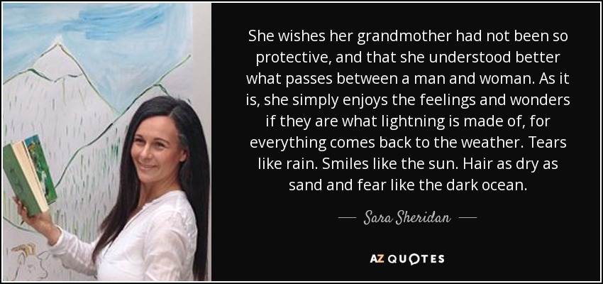 She wishes her grandmother had not been so protective, and that she understood better what passes between a man and woman. As it is, she simply enjoys the feelings and wonders if they are what lightning is made of, for everything comes back to the weather. Tears like rain. Smiles like the sun. Hair as dry as sand and fear like the dark ocean. - Sara Sheridan