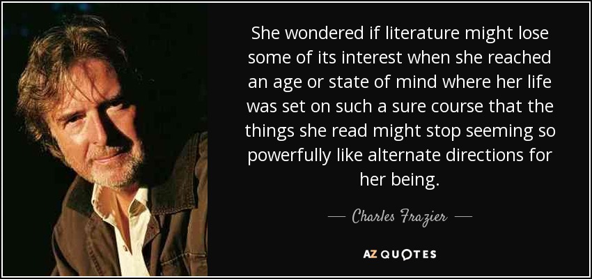 She wondered if literature might lose some of its interest when she reached an age or state of mind where her life was set on such a sure course that the things she read might stop seeming so powerfully like alternate directions for her being. - Charles Frazier