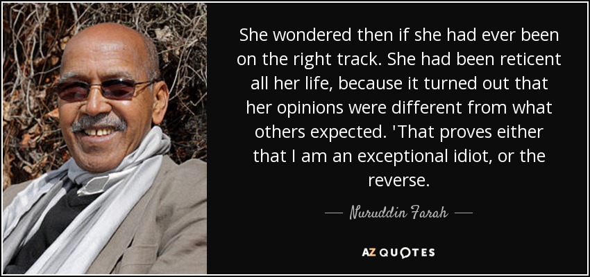 She wondered then if she had ever been on the right track. She had been reticent all her life, because it turned out that her opinions were different from what others expected. 'That proves either that I am an exceptional idiot, or the reverse. - Nuruddin Farah