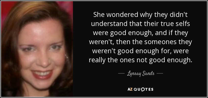 She wondered why they didn't understand that their true selfs were good enough, and if they weren't, then the someones they weren't good enough for, were really the ones not good enough. - Lynsay Sands