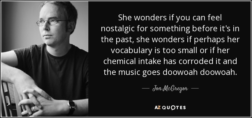 She wonders if you can feel nostalgic for something before it's in the past, she wonders if perhaps her vocabulary is too small or if her chemical intake has corroded it and the music goes doowoah doowoah. - Jon McGregor