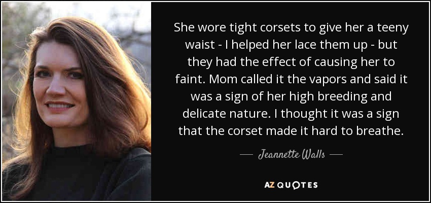 She wore tight corsets to give her a teeny waist - I helped her lace them up - but they had the effect of causing her to faint. Mom called it the vapors and said it was a sign of her high breeding and delicate nature. I thought it was a sign that the corset made it hard to breathe. - Jeannette Walls