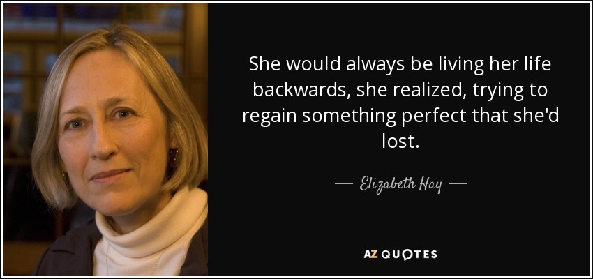 She would always be living her life backwards, she realized, trying to regain something perfect that she'd lost. - Elizabeth Hay