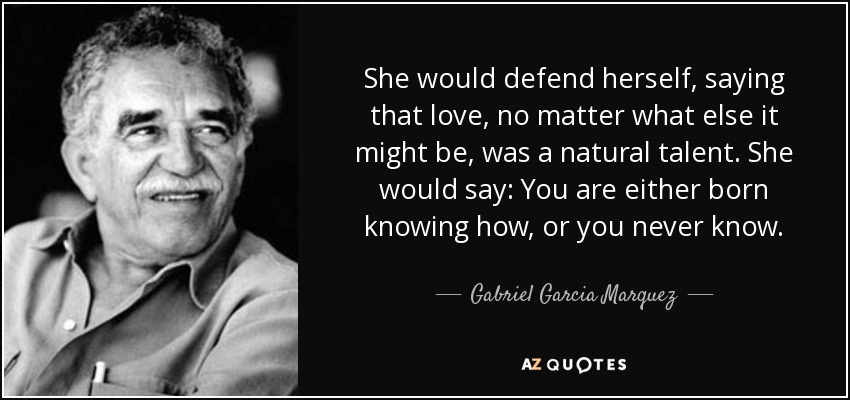 She would defend herself, saying that love, no matter what else it might be, was a natural talent. She would say: You are either born knowing how, or you never know. - Gabriel Garcia Marquez