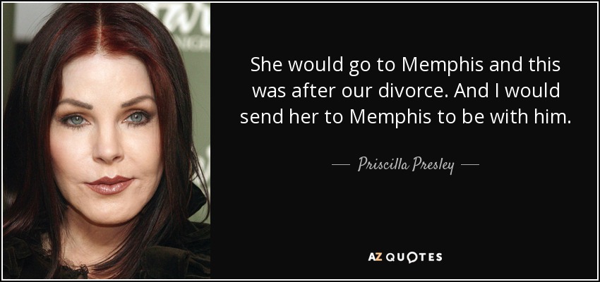 She would go to Memphis and this was after our divorce. And I would send her to Memphis to be with him. - Priscilla Presley