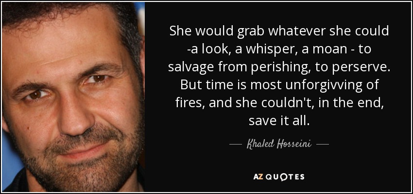 She would grab whatever she could -a look , a whisper , a moan - to salvage from perishing , to perserve. But time is most unforgivving of fires , and she couldn't , in the end , save it all . - Khaled Hosseini