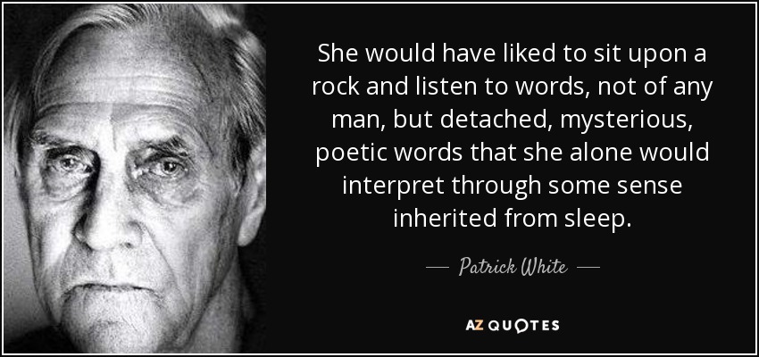 She would have liked to sit upon a rock and listen to words, not of any man, but detached, mysterious, poetic words that she alone would interpret through some sense inherited from sleep. - Patrick White