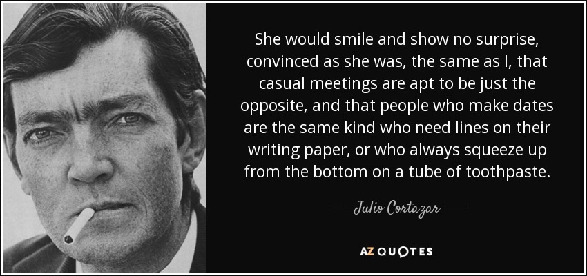 She would smile and show no surprise, convinced as she was, the same as I, that casual meetings are apt to be just the opposite, and that people who make dates are the same kind who need lines on their writing paper, or who always squeeze up from the bottom on a tube of toothpaste. - Julio Cortazar
