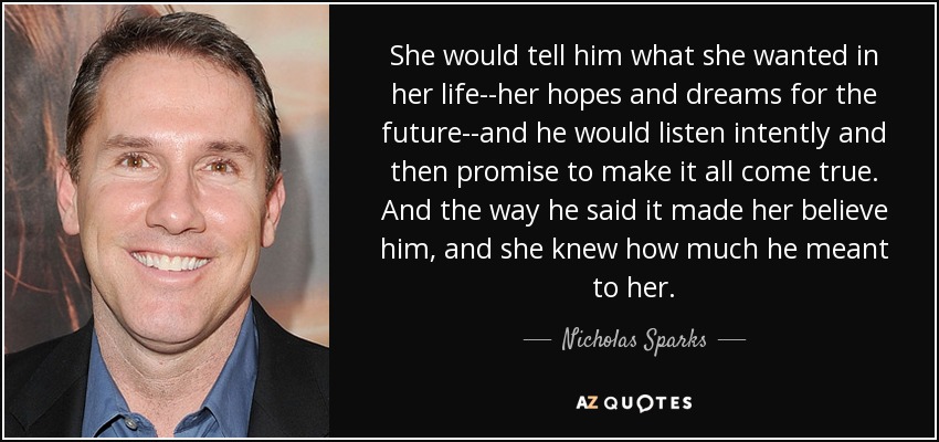 She would tell him what she wanted in her life--her hopes and dreams for the future--and he would listen intently and then promise to make it all come true. And the way he said it made her believe him, and she knew how much he meant to her. - Nicholas Sparks