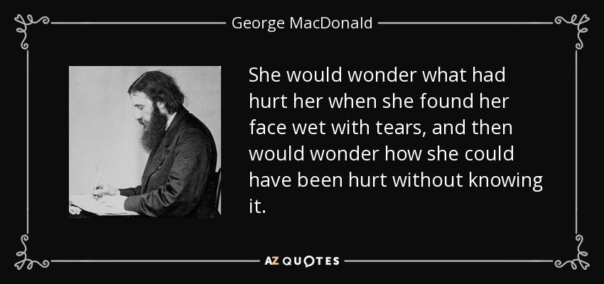 She would wonder what had hurt her when she found her face wet with tears, and then would wonder how she could have been hurt without knowing it. - George MacDonald