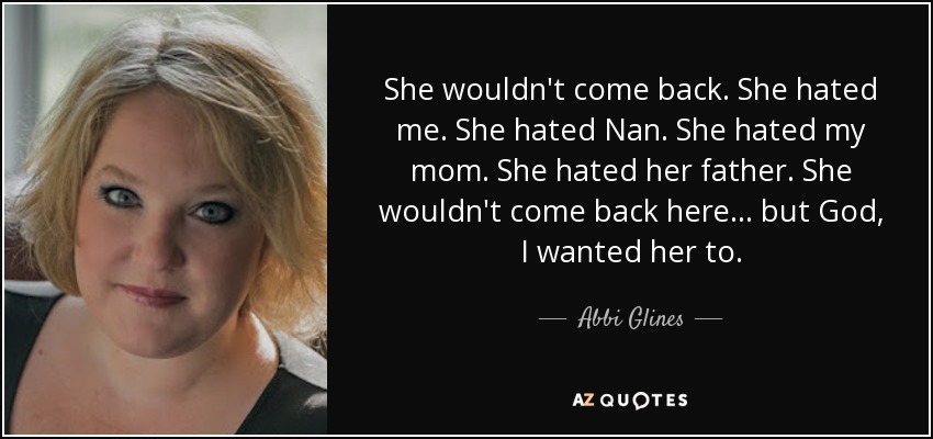 She wouldn't come back. She hated me. She hated Nan. She hated my mom. She hated her father. She wouldn't come back here... but God, I wanted her to. - Abbi Glines