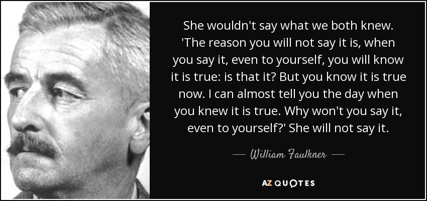 She wouldn't say what we both knew. 'The reason you will not say it is, when you say it, even to yourself, you will know it is true: is that it? But you know it is true now. I can almost tell you the day when you knew it is true. Why won't you say it, even to yourself?' She will not say it. - William Faulkner