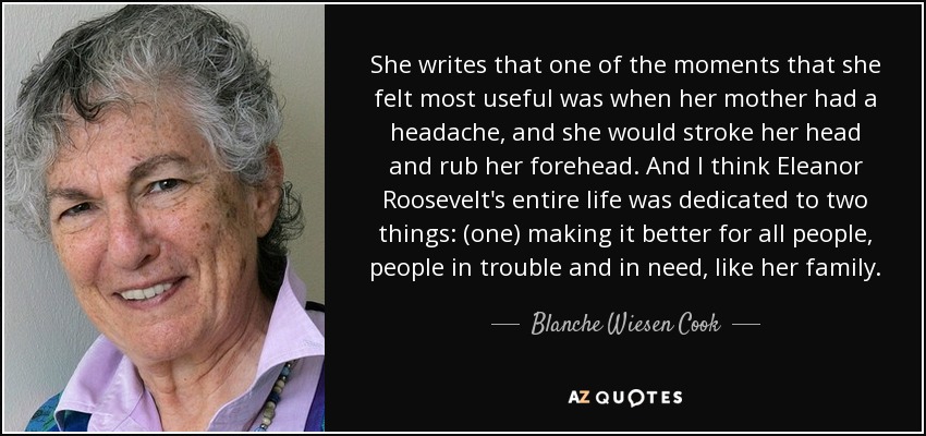 She writes that one of the moments that she felt most useful was when her mother had a headache, and she would stroke her head and rub her forehead. And I think Eleanor Roosevelt's entire life was dedicated to two things: (one) making it better for all people, people in trouble and in need, like her family. - Blanche Wiesen Cook