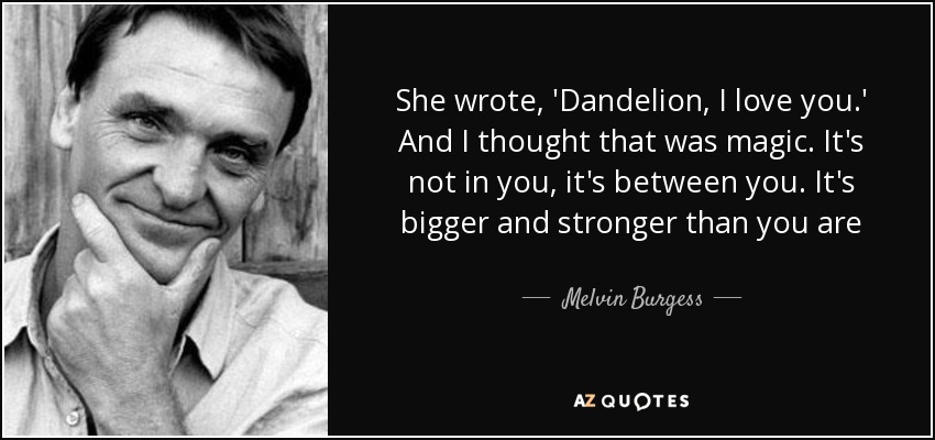 She wrote, 'Dandelion, I love you.' And I thought that was magic. It's not in you, it's between you. It's bigger and stronger than you are - Melvin Burgess