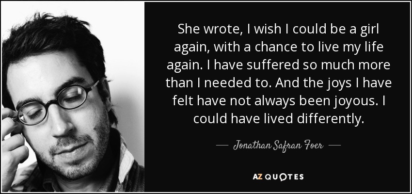 She wrote, I wish I could be a girl again, with a chance to live my life again. I have suffered so much more than I needed to. And the joys I have felt have not always been joyous. I could have lived differently. - Jonathan Safran Foer