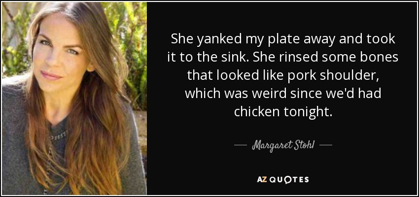 She yanked my plate away and took it to the sink. She rinsed some bones that looked like pork shoulder, which was weird since we'd had chicken tonight. - Margaret Stohl