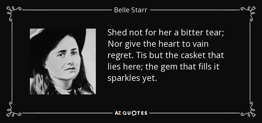 Shed not for her a bitter tear; Nor give the heart to vain regret. Tis but the casket that lies here; the gem that fills it sparkles yet. - Belle Starr