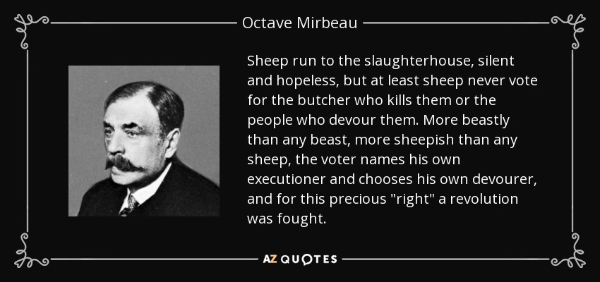 Sheep run to the slaughterhouse, silent and hopeless, but at least sheep never vote for the butcher who kills them or the people who devour them. More beastly than any beast, more sheepish than any sheep, the voter names his own executioner and chooses his own devourer, and for this precious 