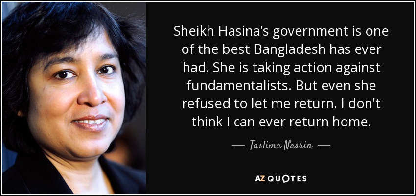 Sheikh Hasina's government is one of the best Bangladesh has ever had. She is taking action against fundamentalists. But even she refused to let me return. I don't think I can ever return home. - Taslima Nasrin