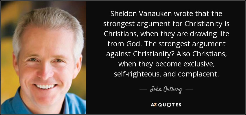 Sheldon Vanauken wrote that the strongest argument for Christianity is Christians, when they are drawing life from God. The strongest argument against Christianity? Also Christians, when they become exclusive, self-righteous, and complacent. - John Ortberg