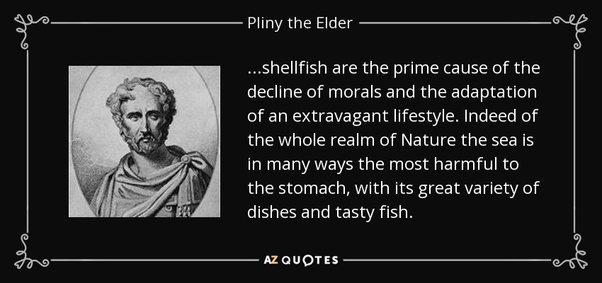 ...shellfish are the prime cause of the decline of morals and the adaptation of an extravagant lifestyle. Indeed of the whole realm of Nature the sea is in many ways the most harmful to the stomach, with its great variety of dishes and tasty fish. - Pliny the Elder