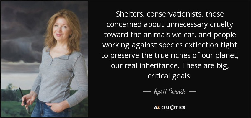 Shelters, conservationists, those concerned about unnecessary cruelty toward the animals we eat, and people working against species extinction fight to preserve the true riches of our planet, our real inheritance. These are big, critical goals. - April Gornik