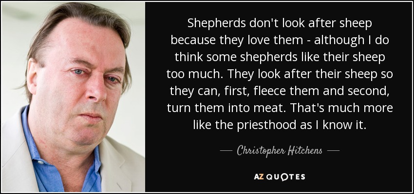 Shepherds don't look after sheep because they love them - although I do think some shepherds like their sheep too much. They look after their sheep so they can, first, fleece them and second, turn them into meat. That's much more like the priesthood as I know it. - Christopher Hitchens