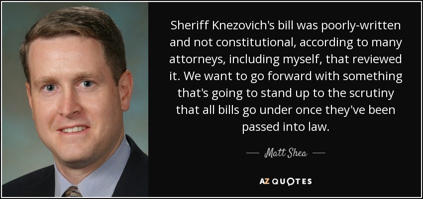 Sheriff Knezovich's bill was poorly-written and not constitutional, according to many attorneys, including myself, that reviewed it. We want to go forward with something that's going to stand up to the scrutiny that all bills go under once they've been passed into law. - Matt Shea