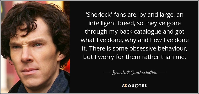 'Sherlock' fans are, by and large, an intelligent breed, so they've gone through my back catalogue and got what I've done, why and how I've done it. There is some obsessive behaviour, but I worry for them rather than me. - Benedict Cumberbatch