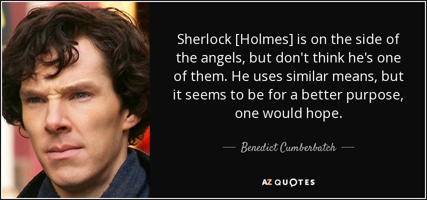 Sherlock [Holmes] is on the side of the angels, but don't think he's one of them. He uses similar means, but it seems to be for a better purpose, one would hope. - Benedict Cumberbatch