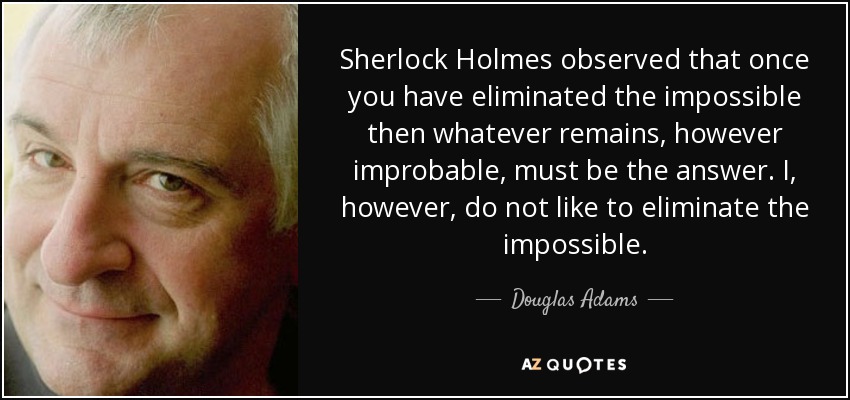 Sherlock Holmes observed that once you have eliminated the impossible then whatever remains, however improbable, must be the answer. I, however, do not like to eliminate the impossible. - Douglas Adams