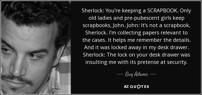 Sherlock: You're keeping a SCRAPBOOK. Only old ladies and pre-pubescent girls keep scrapbooks, John. John: It's not a scrapbook, Sherlock. I'm collecting papers relevant to the cases. It helps me remember the details. And it was locked away in my desk drawer. Sherlock: The lock on your desk drawer was insulting me with its pretense at security. - Guy Adams