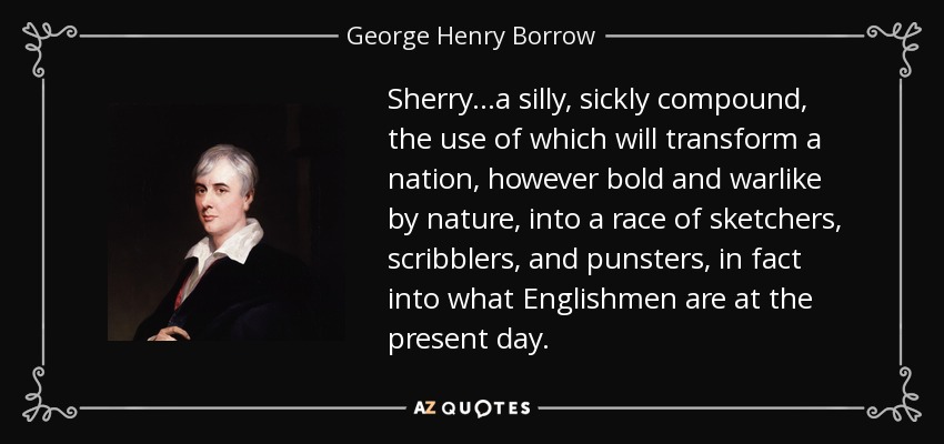 Sherry...a silly, sickly compound, the use of which will transform a nation, however bold and warlike by nature, into a race of sketchers, scribblers, and punsters, in fact into what Englishmen are at the present day. - George Henry Borrow