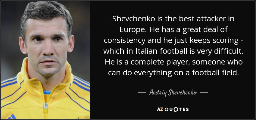 Shevchenko is the best attacker in Europe. He has a great deal of consistency and he just keeps scoring - which in Italian football is very difficult. He is a complete player, someone who can do everything on a football field. - Andriy Shevchenko