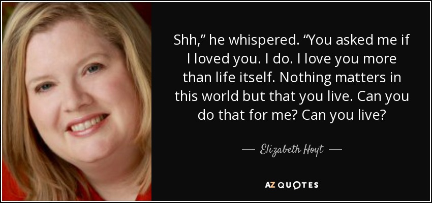 Shh,” he whispered. “You asked me if I loved you. I do. I love you more than life itself. Nothing matters in this world but that you live. Can you do that for me? Can you live? - Elizabeth Hoyt