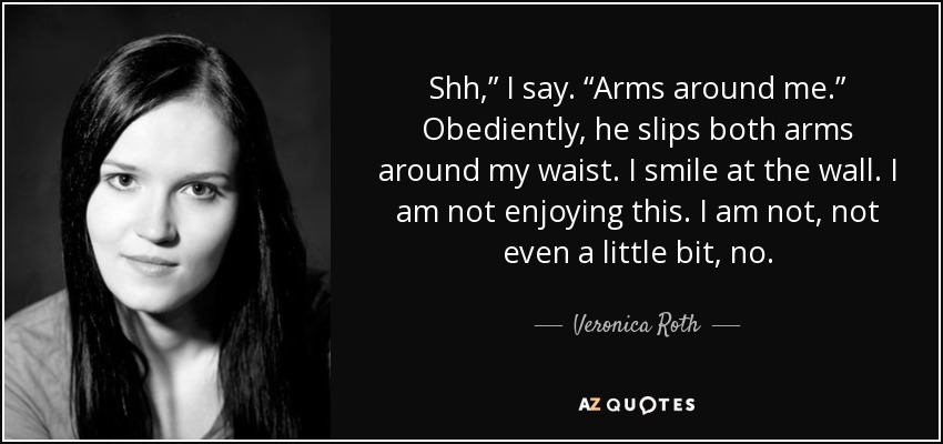 Shh,” I say. “Arms around me.” Obediently, he slips both arms around my waist. I smile at the wall. I am not enjoying this. I am not, not even a little bit, no. - Veronica Roth