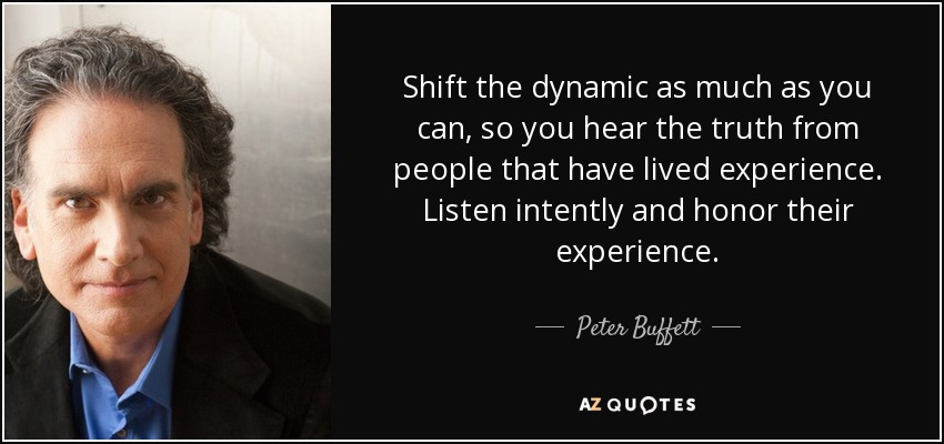 Shift the dynamic as much as you can, so you hear the truth from people that have lived experience. Listen intently and honor their experience. - Peter Buffett
