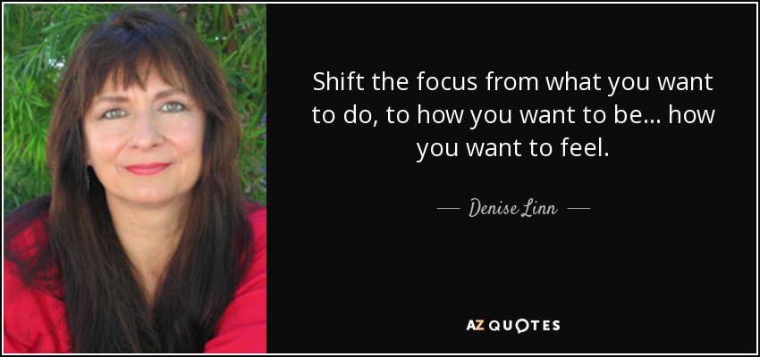 Shift the focus from what you want to do, to how you want to be... how you want to feel. - Denise Linn