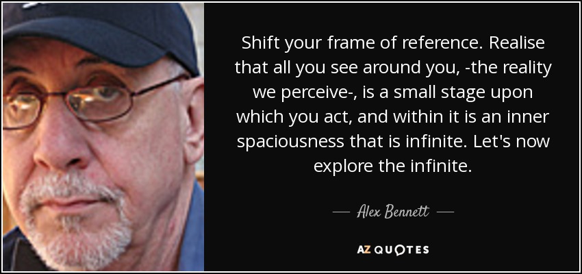 Shift your frame of reference. Realise that all you see around you, ­the reality we perceive­, is a small stage upon which you act, and within it is an inner spaciousness that is infinite. Let's now explore the infinite. - Alex Bennett