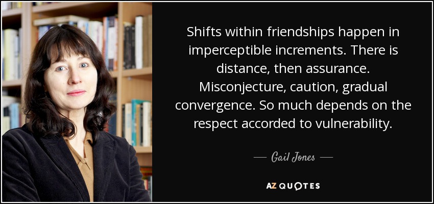 Shifts within friendships happen in imperceptible increments. There is distance, then assurance. Misconjecture, caution, gradual convergence. So much depends on the respect accorded to vulnerability. - Gail Jones