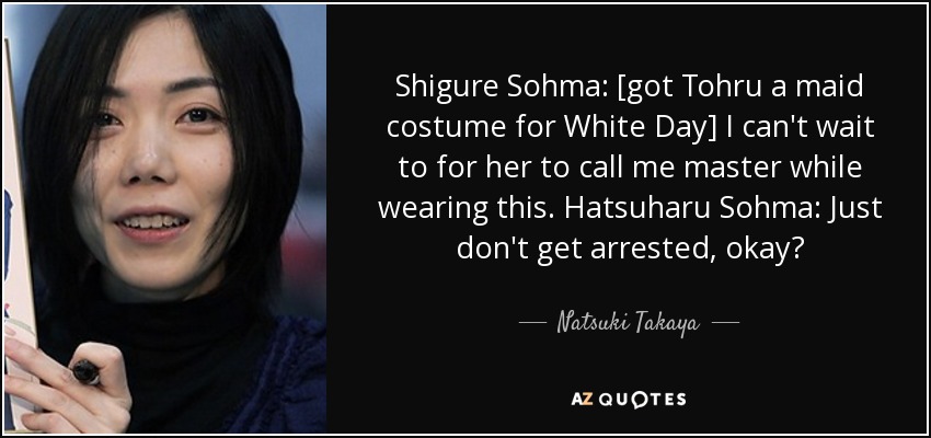Shigure Sohma: [got Tohru a maid costume for White Day] I can't wait to for her to call me master while wearing this. Hatsuharu Sohma: Just don't get arrested, okay? - Natsuki Takaya