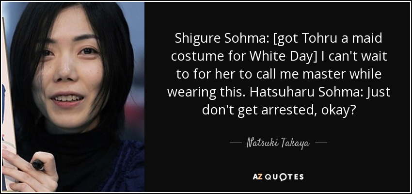 Shigure Sohma: [got Tohru a maid costume for White Day] I can't wait to for her to call me master while wearing this. Hatsuharu Sohma: Just don't get arrested, okay? - Natsuki Takaya
