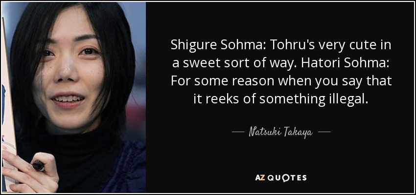 Shigure Sohma: Tohru's very cute in a sweet sort of way. Hatori Sohma: For some reason when you say that it reeks of something illegal. - Natsuki Takaya