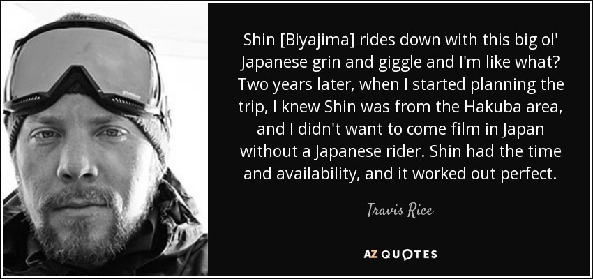 Shin [Biyajima] rides down with this big ol' Japanese grin and giggle and I'm like what? Two years later, when I started planning the trip, I knew Shin was from the Hakuba area, and I didn't want to come film in Japan without a Japanese rider. Shin had the time and availability, and it worked out perfect. - Travis Rice