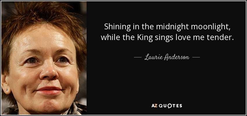Shining in the midnight moonlight, while the King sings love me tender. - Laurie Anderson