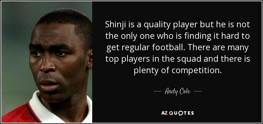 Shinji is a quality player but he is not the only one who is finding it hard to get regular football. There are many top players in the squad and there is plenty of competition. - Andy Cole