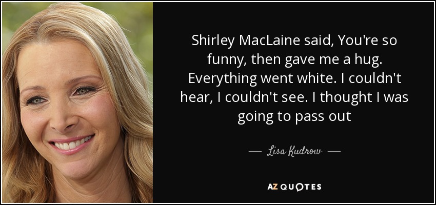 Shirley MacLaine said, You're so funny, then gave me a hug. Everything went white. I couldn't hear, I couldn't see. I thought I was going to pass out - Lisa Kudrow