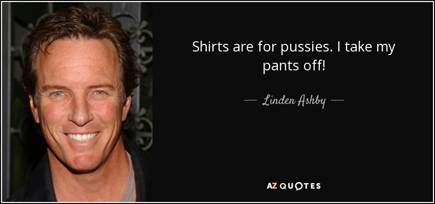 Shirts are for pussies. I take my pants off! - Linden Ashby