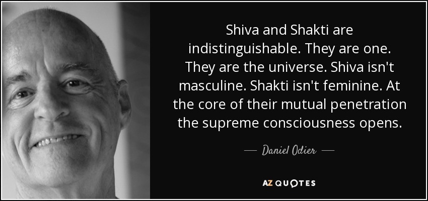 Shiva and Shakti are indistinguishable. They are one. They are the universe. Shiva isn't masculine. Shakti isn't feminine. At the core of their mutual penetration the supreme consciousness opens. - Daniel Odier