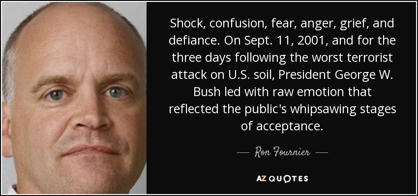 Shock, confusion, fear, anger, grief, and defiance. On Sept. 11, 2001, and for the three days following the worst terrorist attack on U.S. soil, President George W. Bush led with raw emotion that reflected the public's whipsawing stages of acceptance. - Ron Fournier